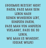 Egoismus besteht nicht darin, dass man sein Leben nach  seinen Wünschen lebt, sondern darin,  dass man von anderen verlangt, dass sie so leben,  wie man es wünscht.  (Oscar Wilde)